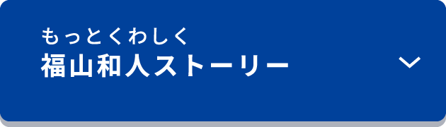 もっと詳しく　福山和人ストーリー